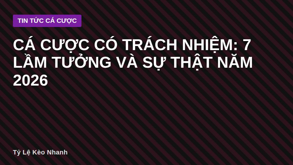 Cá cược có trách nhiệm: 7 lầm tưởng và sự thật năm 2026
