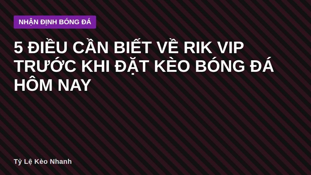 5 điều cần biết về RIK VIP trước khi đặt kèo bóng đá hôm nay