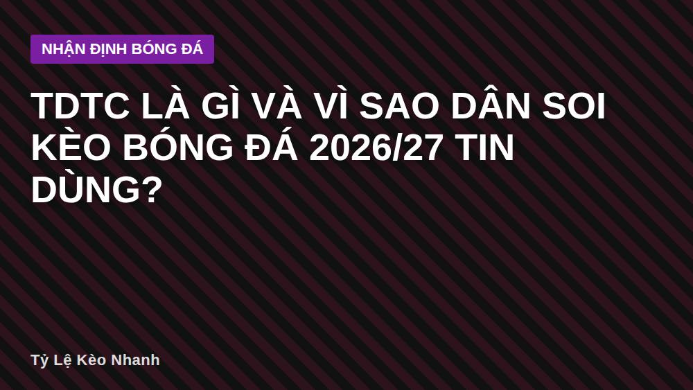 Tdtc là gì và vì sao dân soi kèo bóng đá 2026/27 tin dùng?